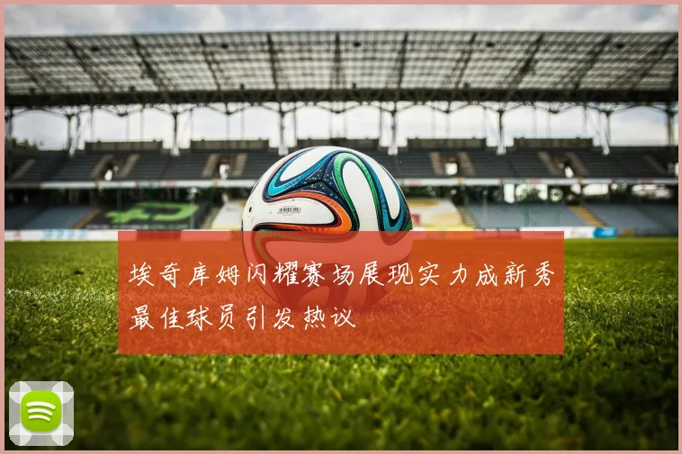 埃奇库姆闪耀赛场展现实力成新秀最佳球员引发热议