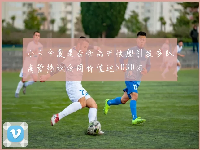 小卡今夏是否会离开快船引发多队高管热议合同价值达5030万