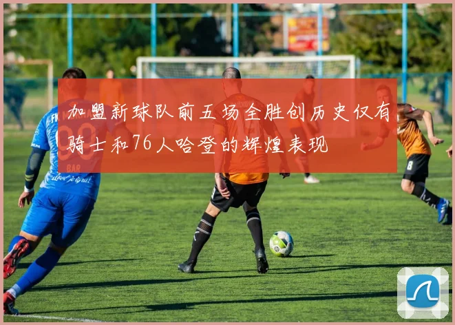 加盟新球队前五场全胜创历史仅有骑士和76人哈登的辉煌表现